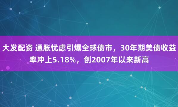 大发配资 通胀忧虑引爆全球债市，30年期美债收益率冲上5.18%，创2007年以来新高