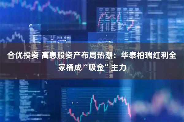 合优投资 高息股资产布局热潮：华泰柏瑞红利全家桶成“吸金”主力