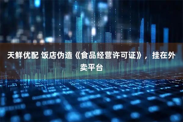 天鲜优配 饭店伪造《食品经营许可证》,挂在外卖平台