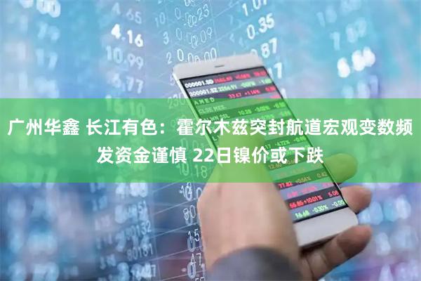 广州华鑫 长江有色：霍尔木兹突封航道宏观变数频发资金谨慎 22日镍价或下跌