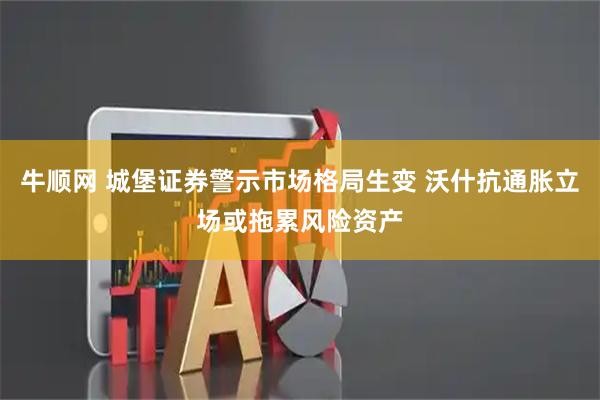牛顺网 城堡证券警示市场格局生变 沃什抗通胀立场或拖累风险资产
