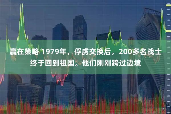 赢在策略 1979年，俘虏交换后，200多名战士终于回到祖国。他们刚刚跨过边境
