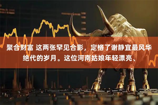聚合财富 这两张罕见合影，定格了谢静宜最风华绝代的岁月。这位河南姑娘年轻漂亮、