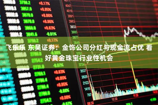 飞乐乐 东吴证券：金饰公司分红与现金流占优 看好黄金珠宝行业性机会