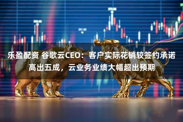 乐盈配资 谷歌云CEO：客户实际花销较签约承诺高出五成，云业务业绩大幅超出预期