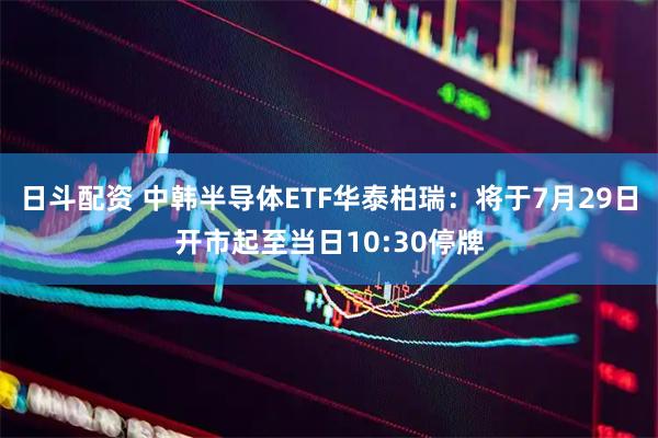 日斗配资 中韩半导体ETF华泰柏瑞：将于7月29日开市起至当日10:30停牌