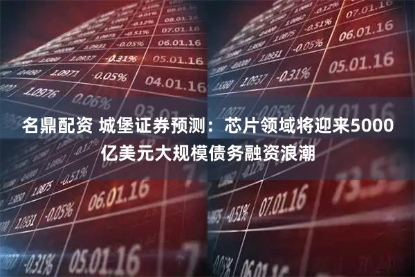 名鼎配资 城堡证券预测：芯片领域将迎来5000亿美元大规模债务融资浪潮