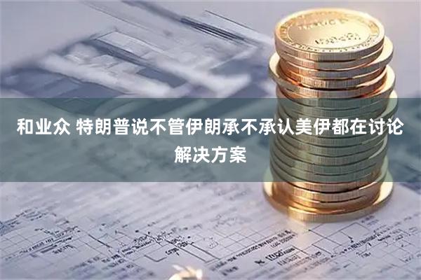 和业众 特朗普说不管伊朗承不承认美伊都在讨论解决方案