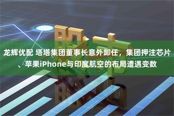 龙辉优配 塔塔集团董事长意外卸任，集团押注芯片、苹果iPhone与印度航空的布局遭遇变数